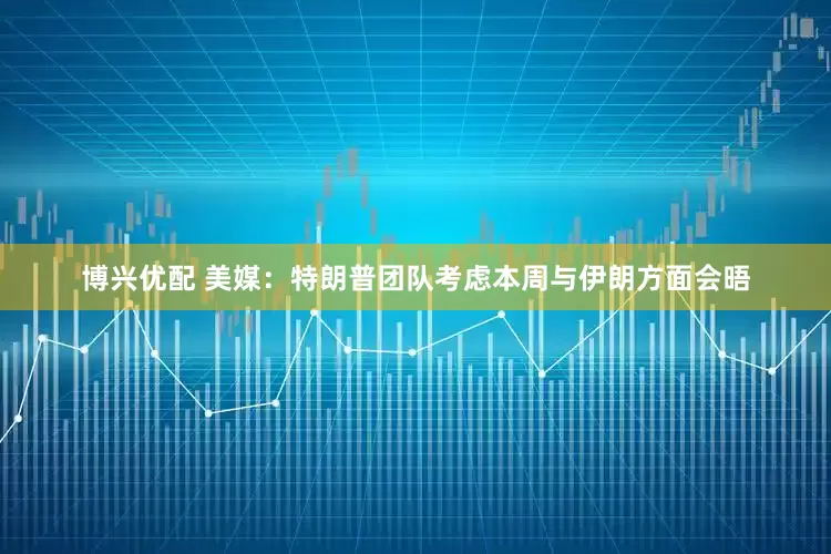 博兴优配 美媒：特朗普团队考虑本周与伊朗方面会晤