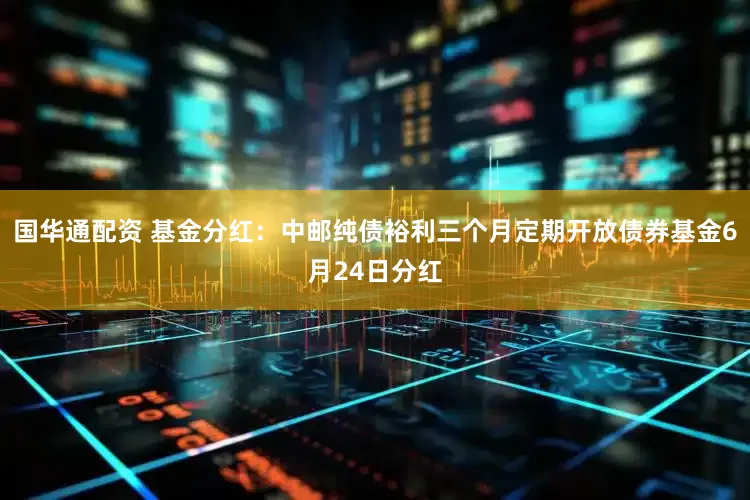 国华通配资 基金分红：中邮纯债裕利三个月定期开放债券基金6月24日分红