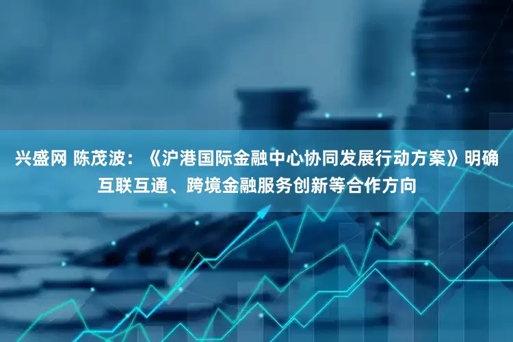 兴盛网 陈茂波：《沪港国际金融中心协同发展行动方案》明确互联互通、跨境金融服务创新等合作方向