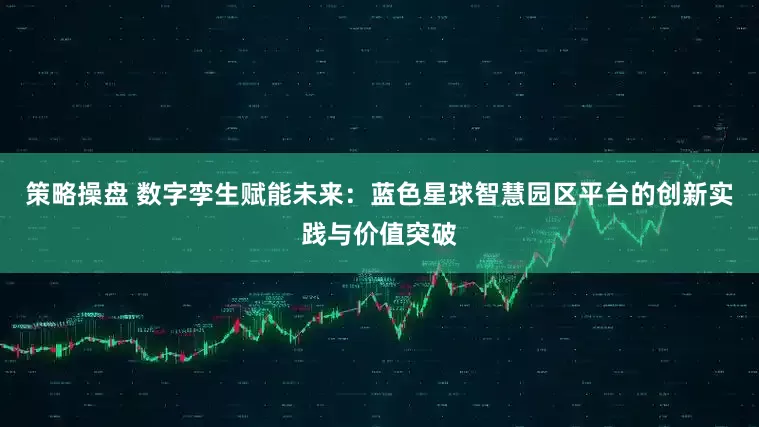 策略操盘 数字孪生赋能未来：蓝色星球智慧园区平台的创新实践与价值突破