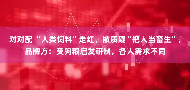 对对配 “人类饲料”走红，被质疑“把人当畜生”，品牌方：受狗粮启发研制，各人需求不同