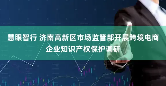 慧眼智行 济南高新区市场监管部开展跨境电商企业知识产权保护调研