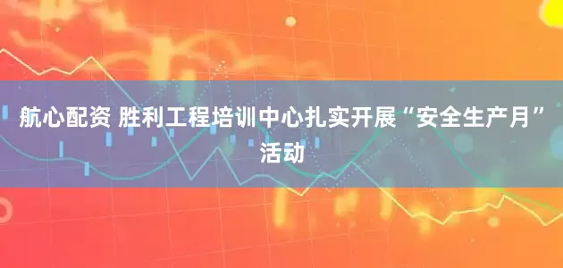 航心配资 胜利工程培训中心扎实开展“安全生产月”活动