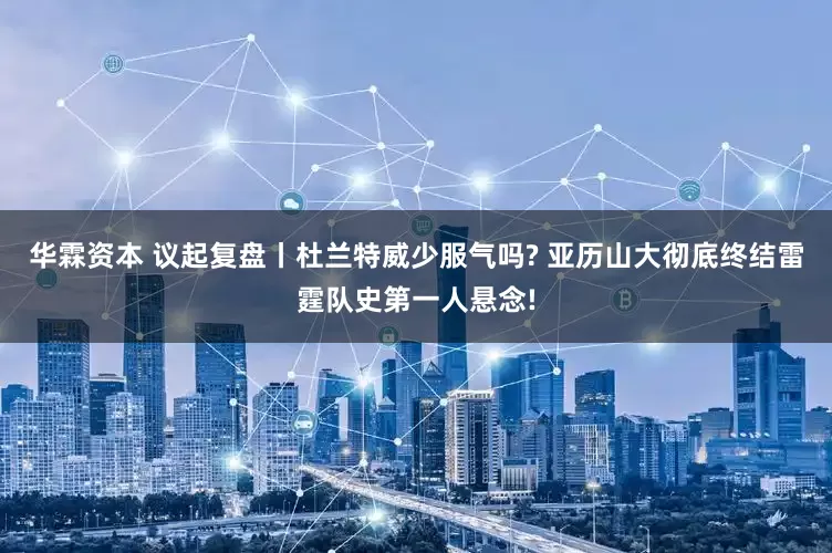 华霖资本 议起复盘丨杜兰特威少服气吗? 亚历山大彻底终结雷霆队史第一人悬念!