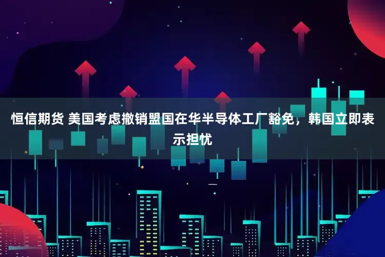 恒信期货 美国考虑撤销盟国在华半导体工厂豁免，韩国立即表示担忧