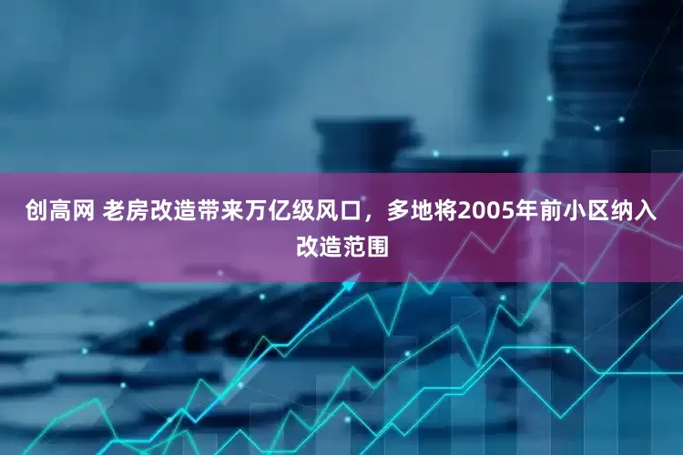 创高网 老房改造带来万亿级风口，多地将2005年前小区纳入改造范围