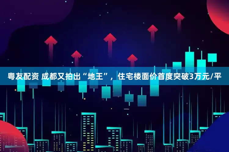 粤友配资 成都又拍出“地王”，住宅楼面价首度突破3万元/平
