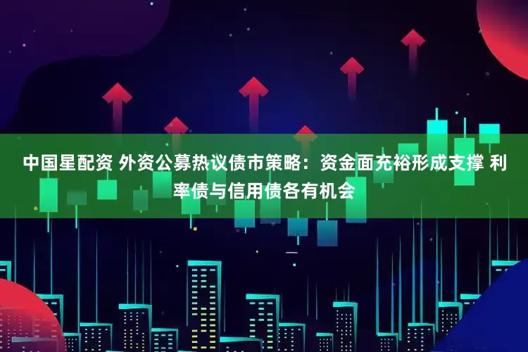 中国星配资 外资公募热议债市策略：资金面充裕形成支撑 利率债与信用债各有机会