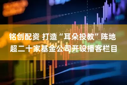 铭创配资 打造“耳朵投教”阵地 超二十家基金公司开设播客栏目