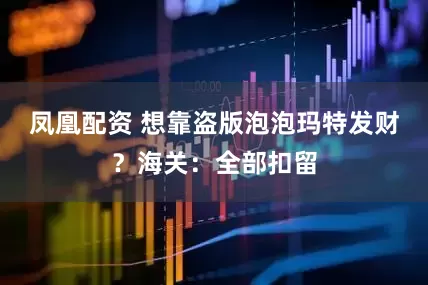 凤凰配资 想靠盗版泡泡玛特发财？海关：全部扣留