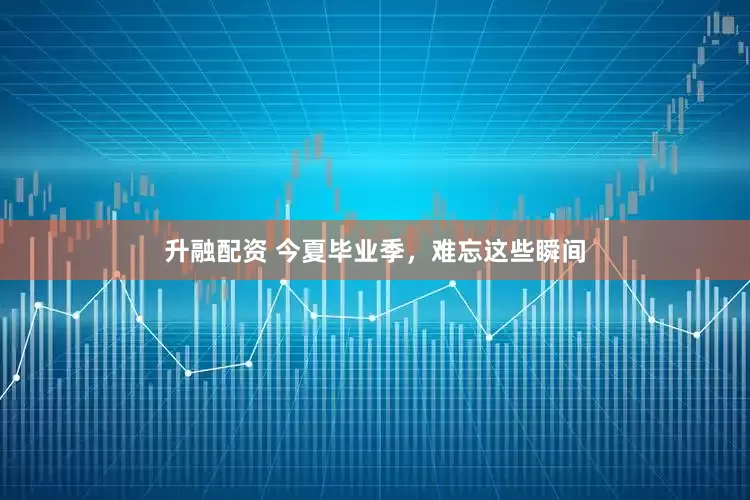 升融配资 今夏毕业季，难忘这些瞬间