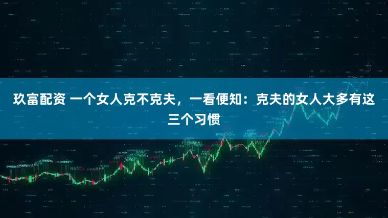 玖富配资 一个女人克不克夫，一看便知：克夫的女人大多有这三个习惯