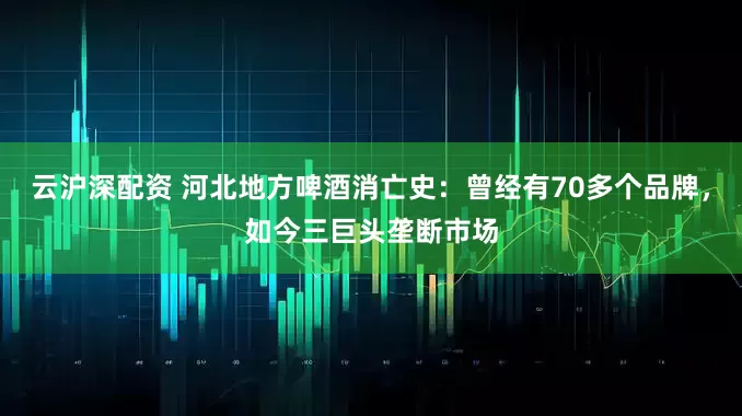 云沪深配资 河北地方啤酒消亡史：曾经有70多个品牌，如今三巨头垄断市场