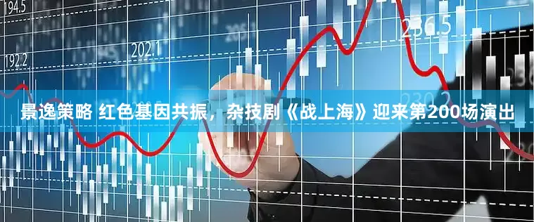 景逸策略 红色基因共振，杂技剧《战上海》迎来第200场演出