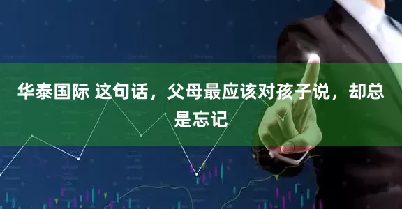 华泰国际 这句话，父母最应该对孩子说，却总是忘记