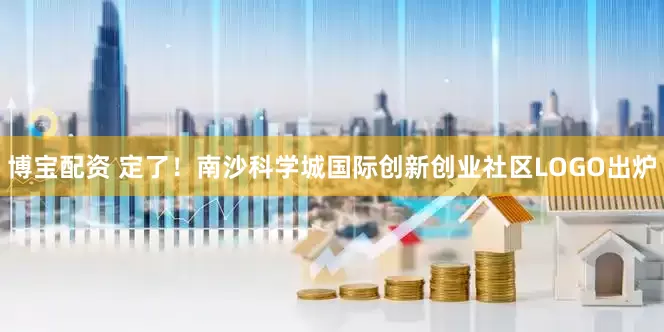 博宝配资 定了！南沙科学城国际创新创业社区LOGO出炉