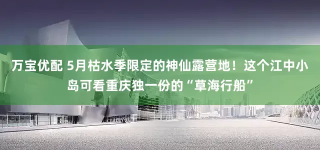万宝优配 5月枯水季限定的神仙露营地！这个江中小岛可看重庆独一份的“草海行船”