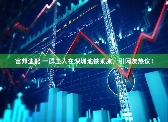 富邦速配 一群工人在深圳地铁乘凉，引网友热议！