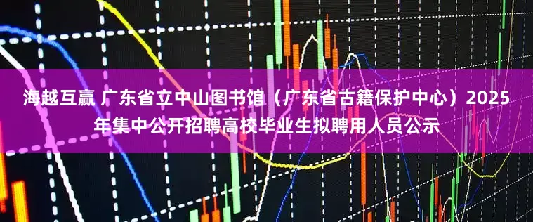 海越互赢 广东省立中山图书馆（广东省古籍保护中心）2025年集中公开招聘高校毕业生拟聘用人员公示