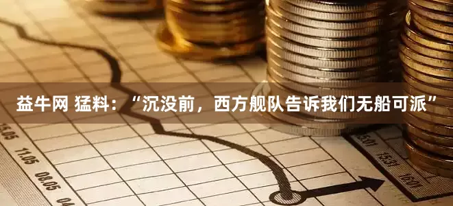 益牛网 猛料：“沉没前，西方舰队告诉我们无船可派”