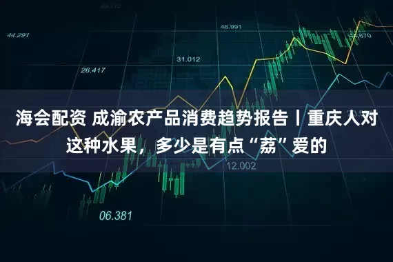 海会配资 成渝农产品消费趋势报告丨重庆人对这种水果，多少是有点“荔”爱的