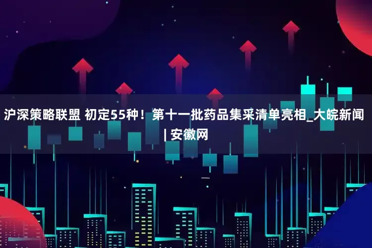沪深策略联盟 初定55种！第十一批药品集采清单亮相_大皖新闻 | 安徽网