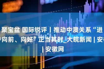 聚宝盆 国际锐评丨推动中澳关系“进一步向前、向好”正当其时_大皖新闻 | 安徽网
