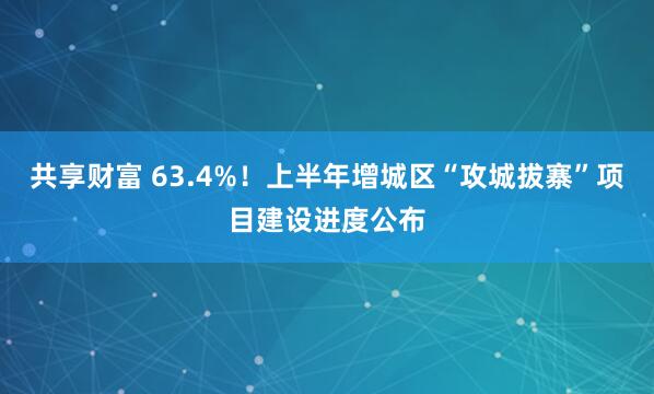共享财富 63.4%！上半年增城区“攻城拔寨”项目建设进度公布