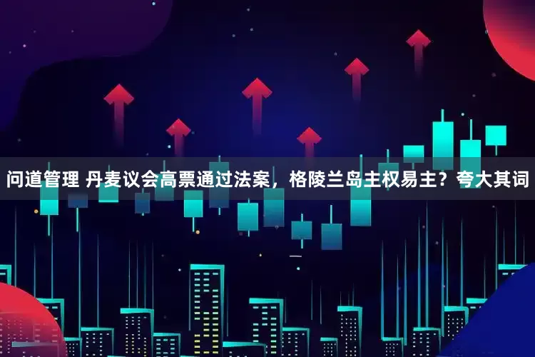 问道管理 丹麦议会高票通过法案，格陵兰岛主权易主？夸大其词