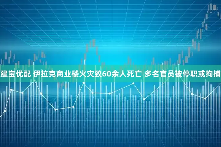 建宝优配 伊拉克商业楼火灾致60余人死亡 多名官员被停职或拘捕