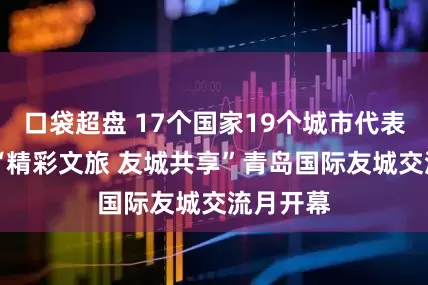 口袋超盘 17个国家19个城市代表齐聚 ！“精彩文旅 友城共享”青岛国际友城交流月开幕