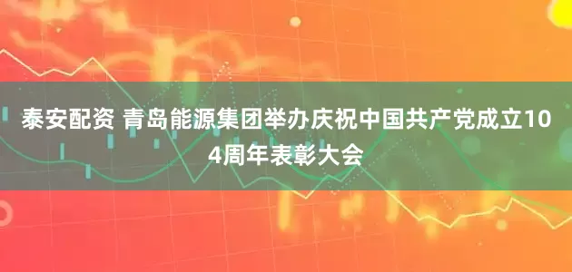 泰安配资 青岛能源集团举办庆祝中国共产党成立104周年表彰大会