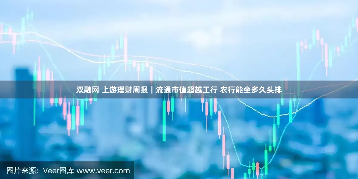 双融网 上游理财周报｜流通市值超越工行 农行能坐多久头排