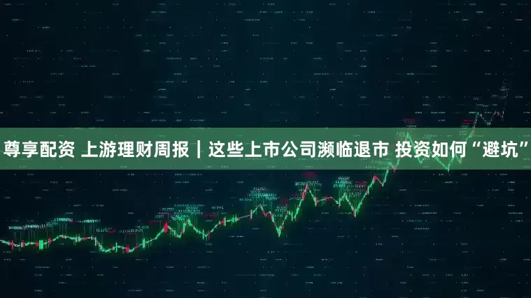 尊享配资 上游理财周报｜这些上市公司濒临退市 投资如何“避坑”