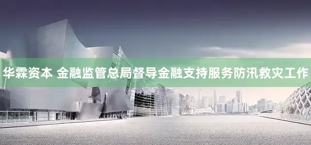 华霖资本 金融监管总局督导金融支持服务防汛救灾工作