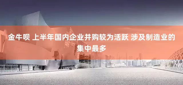 金牛呗 上半年国内企业并购较为活跃 涉及制造业的集中最多